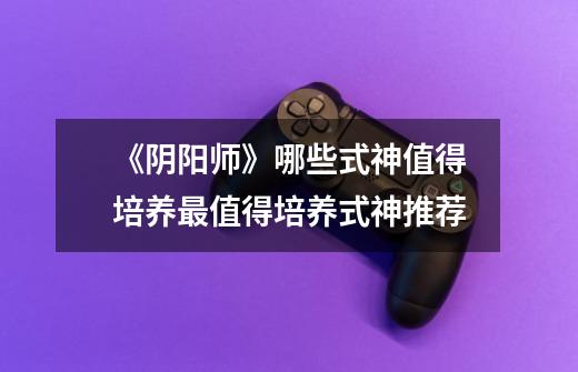 《阴阳师》哪些式神值得培养最值得培养式神推荐-第1张-游戏信息-龙启网