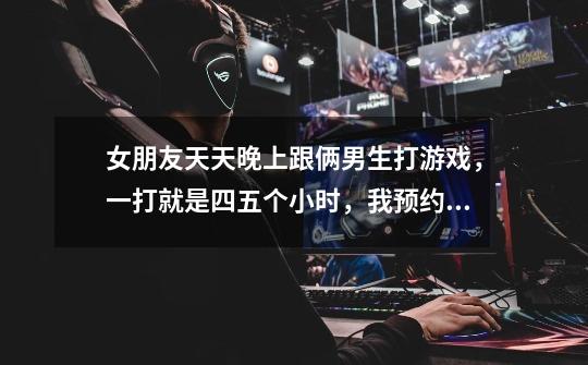 女朋友天天晚上跟俩男生打游戏,一打就是四五个小时,我预约她,她却说看情况,最后还是跟那俩玩了-第1张-游戏信息-龙启网