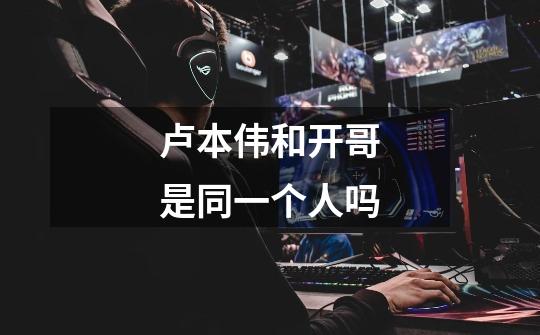 卢本伟和开哥是同一个人吗-第1张-游戏信息-龙启网
