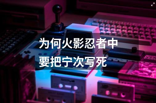 为何火影忍者中要把宁次写死-第1张-游戏信息-龙启网