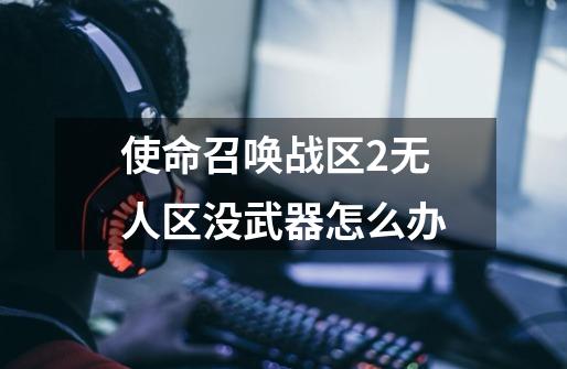 使命召唤战区2无人区没武器怎么办-第1张-游戏信息-龙启网