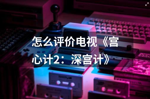怎么评价电视《宫心计2:深宫计》-第1张-游戏信息-龙启网