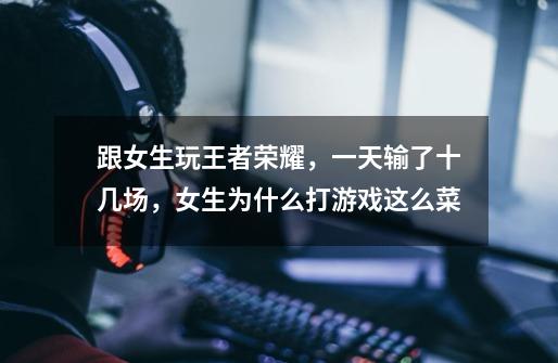 跟女生玩王者荣耀,一天输了十几场,女生为什么打游戏这么菜-第1张-游戏信息-龙启网