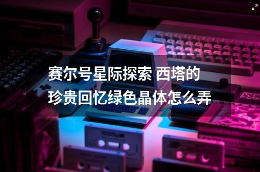 赛尔号星际探索 西塔的珍贵回忆绿色晶体怎么弄-第1张-游戏信息-龙启网