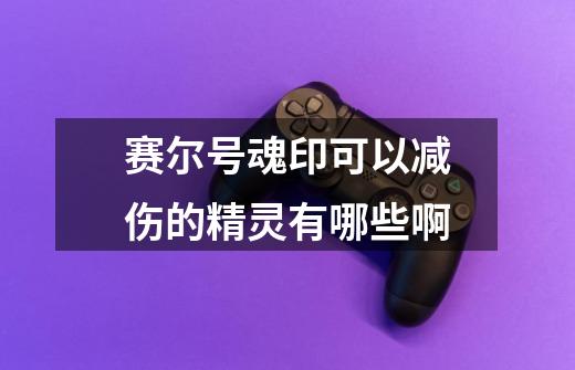 赛尔号魂印可以减伤的精灵有哪些啊-第1张-游戏信息-龙启网