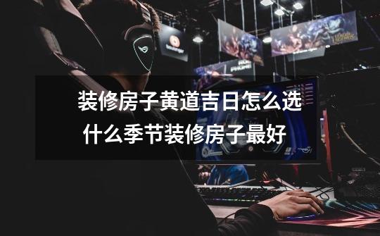 装修房子黄道吉日怎么选 什么季节装修房子最好-第1张-游戏信息-龙启网