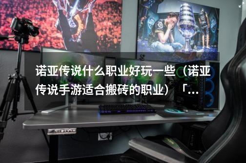 诺亚传说什么职业好玩一些(诺亚传说手游适合搬砖的职业)「已分享」-第1张-游戏信息-龙启网