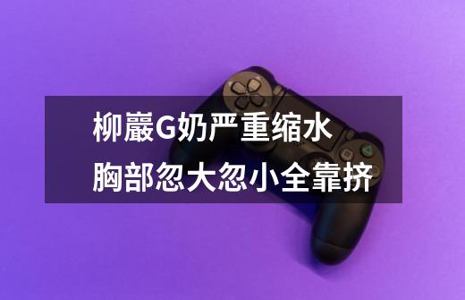 柳巖G奶严重缩水 胸部忽大忽小全靠挤-第1张-游戏信息-龙启网
