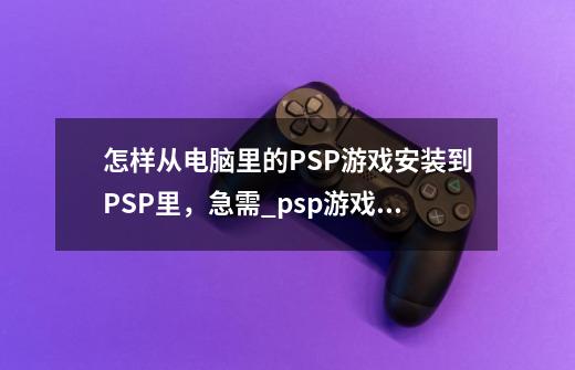 怎样从电脑里的PSP游戏安装到PSP里,急需_psp游戏怎么安装到psp里-第1张-游戏信息-龙启网