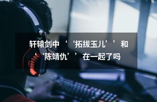 轩辕剑中‘‘拓拔玉儿’’和‘‘陈靖仇’’在一起了吗-第1张-游戏信息-龙启网