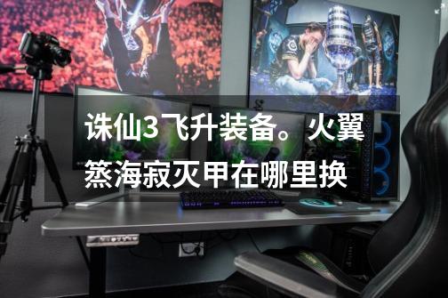 诛仙3飞升装备。火翼篜海寂灭甲在哪里换-第1张-游戏信息-龙启网