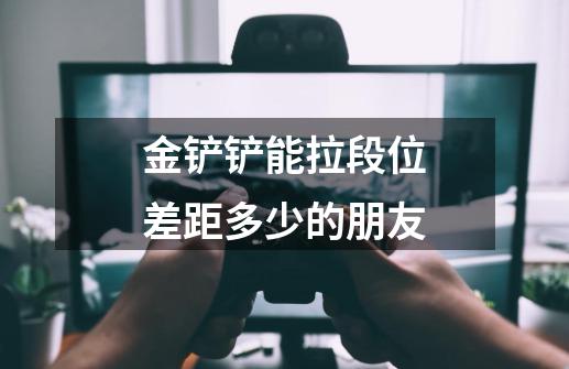 金铲铲能拉段位差距多少的朋友-第1张-游戏信息-龙启网