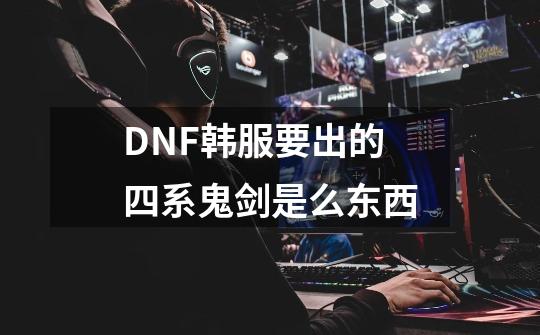 DNF韩服要出的四系鬼剑是么东西-第1张-游戏信息-龙启网