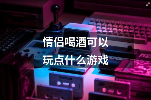 情侣喝酒可以玩点什么游戏-第1张-游戏信息-龙启网