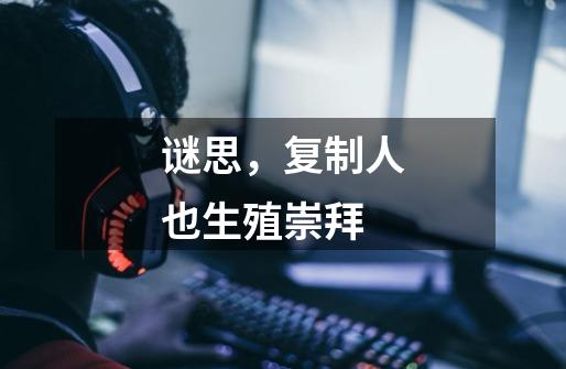 谜思,复制人也生殖崇拜-第1张-游戏信息-龙启网