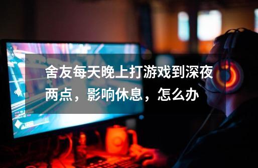 舍友每天晚上打游戏到深夜两点，影响休息，怎么办-第1张-游戏信息-龙启网