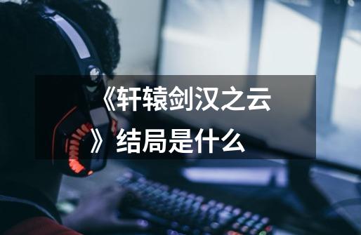 《轩辕剑汉之云》结局是什么-第1张-游戏信息-龙启网