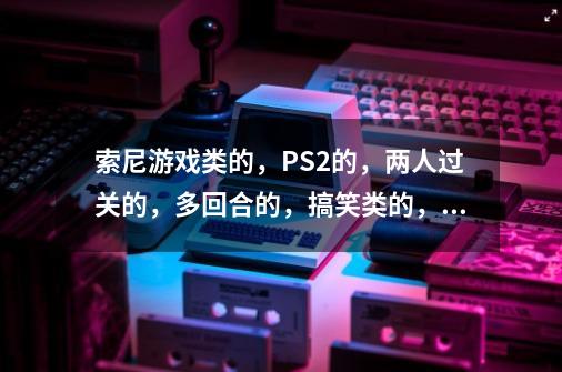 索尼游戏类的,PS2的,两人过关的,多回合的,搞笑类的,要好的,记得写上名字.-第1张-游戏信息-龙启网