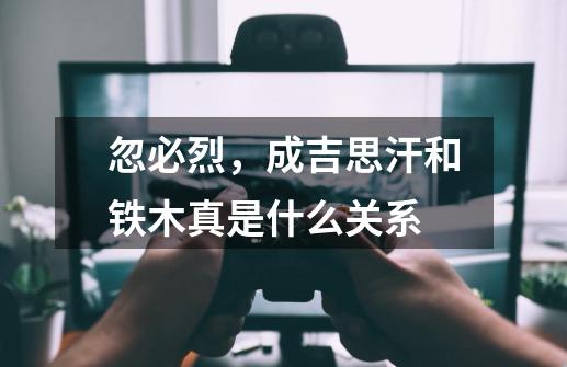 忽必烈,成吉思汗和铁木真是什么关系-第1张-游戏信息-龙启网
