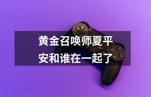 黄金召唤师夏平安和谁在一起了-第1张-游戏信息-龙启网