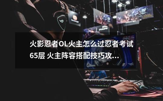火影忍者OL火主怎么过忍者考试65层 火主阵容搭配技巧攻略,火影忍者手游秽土多由也技能-第1张-游戏信息-龙启网