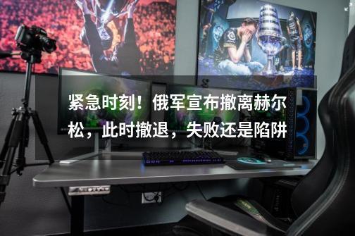 紧急时刻!俄军宣布撤离赫尔松,此时撤退,失败还是陷阱-第1张-游戏信息-龙启网