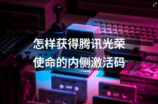 怎样获得腾讯光荣使命的内侧激活码-第1张-游戏信息-龙启网