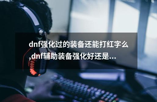 dnf强化过的装备还能打红字么,dnf辅助装备强化好还是增幅好-第1张-游戏信息-龙启网