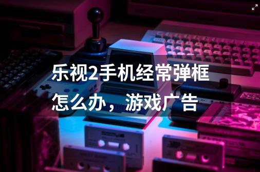 乐视2手机经常弹框怎么办，游戏广告-第1张-游戏信息-龙启网