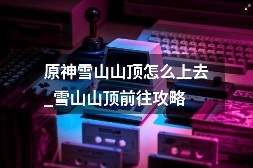 原神雪山山顶怎么上去_雪山山顶前往攻略-第1张-游戏信息-龙启网