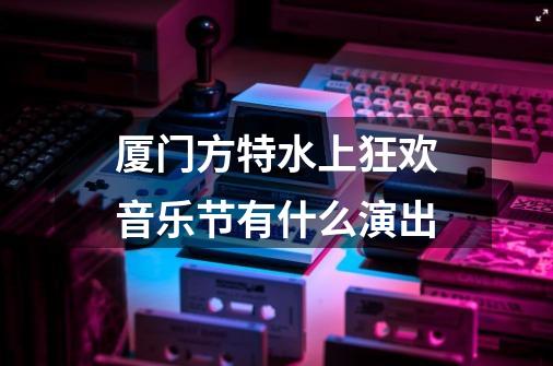 厦门方特水上狂欢音乐节有什么演出-第1张-游戏信息-龙启网