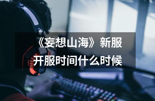 《妄想山海》新服开服时间什么时候-第1张-游戏信息-龙启网