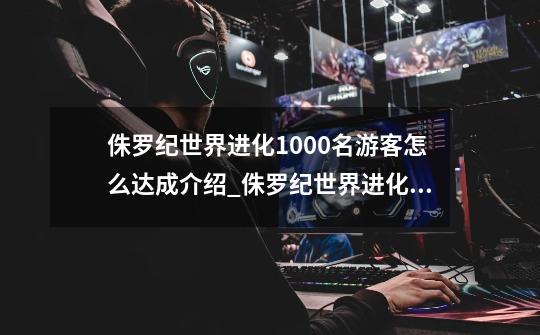 侏罗纪世界进化1000名游客怎么达成介绍_侏罗纪世界进化1000名游客怎么达成是什么-第1张-游戏信息-龙启网