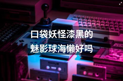 口袋妖怪漆黑的魅影球海懒好吗-第1张-游戏信息-龙启网
