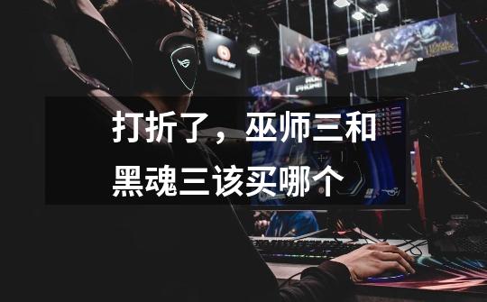 打折了,巫师三和黑魂三该买哪个-第1张-游戏信息-龙启网