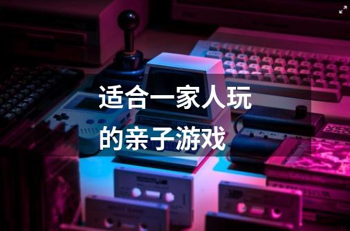 适合一家人玩的亲子游戏-第1张-游戏信息-龙启网