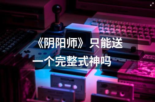 《阴阳师》只能送一个完整式神吗-第1张-游戏信息-龙启网