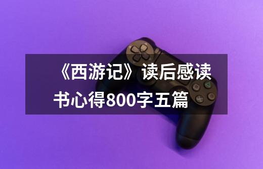 《西游记》读后感读书心得800字五篇-第1张-游戏信息-龙启网