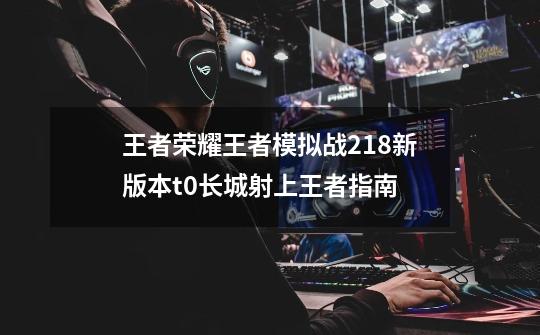 王者荣耀王者模拟战2.18新版本t0长城射上王者指南-第1张-游戏信息-龙启网