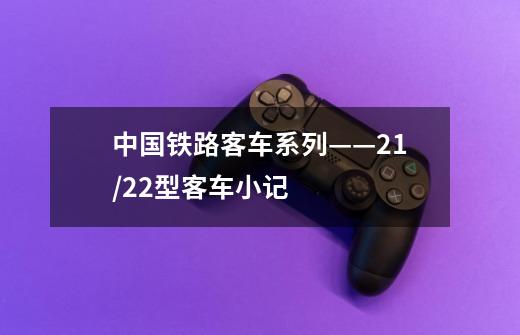中国铁路客车系列——21/22型客车小记-第1张-游戏信息-龙启网