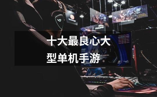十大最良心大型单机手游-第1张-游戏信息-龙启网