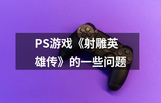 PS游戏《射雕英雄传》的一些问题-第1张-游戏信息-龙启网