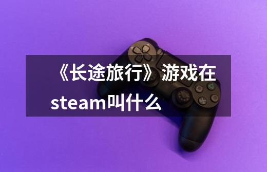 《长途旅行》游戏在steam叫什么-第1张-游戏信息-龙启网