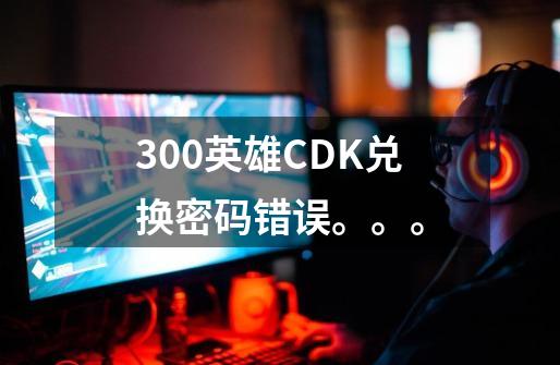 300英雄CDK兑换密码错误。。。-第1张-游戏信息-龙启网