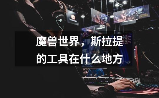 魔兽世界,斯拉提的工具在什么地方-第1张-游戏信息-龙启网