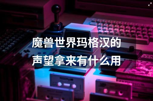魔兽世界玛格汉的声望拿来有什么用-第1张-游戏信息-龙启网