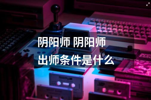 阴阳师 阴阳师出师条件是什么-第1张-游戏信息-龙启网