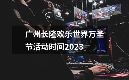 广州长隆欢乐世界万圣节活动时间2023-第1张-游戏信息-龙启网