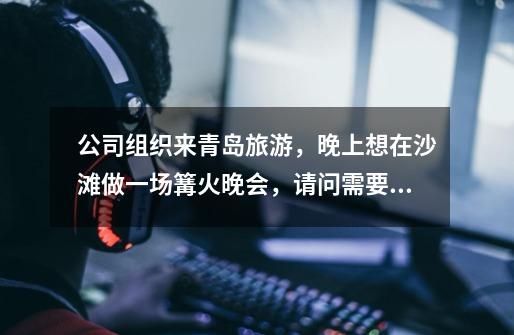 公司组织来青岛旅游,晚上想在沙滩做一场篝火晚会,请问需要准备什么东西-第1张-游戏信息-龙启网