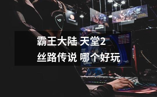霸王大陆 天堂2 丝路传说 哪个好玩-第1张-游戏信息-龙启网